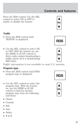 Press the RDS control. Use the SEL 
control to select ON or OFF to 
enable or disable the feature. 
Traffic 
² Press the RDS control until 
TRAFFIC is displayed. 
² Use the SEL control to select ON 
or OFF. With the feature on, use 
the SEEK or SCAN control to 
find a radio station broadcasting a 
traffic report (if it is broadcasting 
RDS data). 
Controls and features 
Traffic information is not available in most U.S. markets. 
Program type 
² Press the RDS control until FIND 
program type is displayed. 
² Use the SEL control to select the 
program type. With the feature 
on, use the SEEK or SCAN 
control to find the desired 
program type from the following 
selections: 
² Classic 
² Country 
² Info 
² Jazz 
² Oldies 
² R & B 
SEL 
RDS 
SEL 
RDS 
SEL 
43 
 