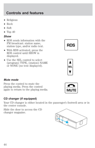 Controls and features 
² Religious 
² Rock 
² Soft 
² Top 40 
Show 
² RDS sends information with the 
FM broadcast: station name, 
station type, and/or radio text. 
² With RDS activated, press the 
RDS control until SHOW is 
displayed. 
² Use the SEL control to select 
(program) TYPE, (station) NAME 
or NONE (no text displayed). 
Mute mode 
Press the control to mute the 
playing media. Press the control 
again to return to the playing media. 
RDS 
SEL 
MUTE 
CD changer (if equipped) 
Your CD changer is either located in the passenger’s footwell area or in 
the center console. 
Slide the door to access the CD 
changer magazine. 
44 
 