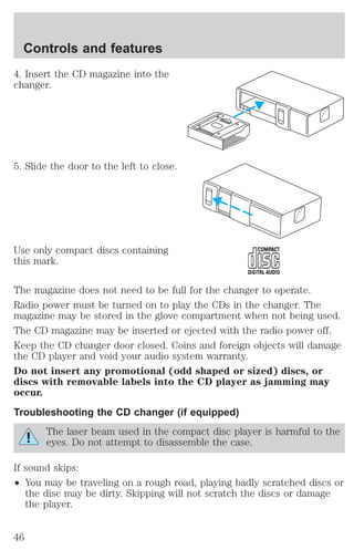 Controls and features 
4. Insert the CD magazine into the 
changer. 
5. Slide the door to the left to close. 
Use only compact discs containing 
this mark. 
The magazine does not need to be full for the changer to operate. 
Radio power must be turned on to play the CDs in the changer. The 
magazine may be stored in the glove compartment when not being used. 
The CD magazine may be inserted or ejected with the radio power off. 
Keep the CD changer door closed. Coins and foreign objects will damage 
the CD player and void your audio system warranty. 
Do not insert any promotional (odd shaped or sized) discs, or 
discs with removable labels into the CD player as jamming may 
occur. 
Troubleshooting the CD changer (if equipped) 
The laser beam used in the compact disc player is harmful to the 
eyes. Do not attempt to disassemble the case. 
If sound skips: 
² You may be traveling on a rough road, playing badly scratched discs or 
the disc may be dirty. Skipping will not scratch the discs or damage 
the player. 
46 
 