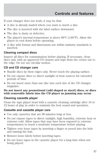 If your changer does not work, it may be that: 
² A disc is already loaded where you want to insert a disc. 
² The disc is inserted with the label surface downward. 
² The disc is dusty or defective. 
² The player’s internal temperature is above 60°C (140°F). Allow the 
player to cool down before operating. 
² A disc with format and dimensions not within industry standards is 
inserted. 
Cleaning compact discs 
Inspect all discs for contamination before playing. If necessary, clean 
discs only with an approved CD cleaner and wipe from the center out to 
the edge. Do not use circular motion. 
CD and CD changer care 
² Handle discs by their edges only. Never touch the playing surface. 
² Do not expose discs to direct sunlight or heat sources for extended 
periods of time. 
² Do not insert more than one disc into each slot of the CD changer 
magazine. 
Do not insert any promotional (odd shaped or sized) discs, or discs 
with removable labels into the CD player as jamming may occur. 
Cleaning cassette player 
Clean the tape player head with a cassette cleaning cartridge after 10 to 
12 hours of play in order to maintain the best sound and operation. 
Cassette and cassette player care 
² Use only cassettes that are 90 minutes long or less. 
² Do not expose tapes to direct sunlight, high humidity, extreme heat or 
extreme cold. Allow tapes that may have been exposed to extreme 
temperatures to reach a moderate temperature before playing. 
² Tighten very loose tapes by inserting a finger or pencil into the hole 
and turning the hub. 
² Remove loose labels before inserting tapes. 
² Do not leave tapes in the cassette player for a long time when not 
being played. 
Controls and features 
47 
 