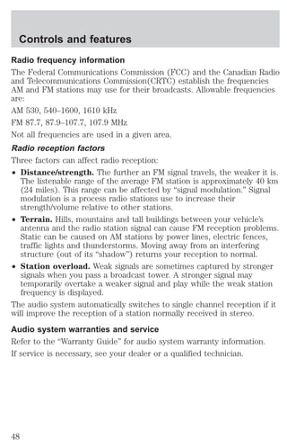Controls and features 
Radio frequency information 
The Federal Communications Commission (FCC) and the Canadian Radio 
and Telecommunications Commission(CRTC) establish the frequencies 
AM and FM stations may use for their broadcasts. Allowable frequencies 
are: 
AM 530, 540–1600, 1610 kHz 
FM 87.7, 87.9–107.7, 107.9 MHz 
Not all frequencies are used in a given area. 
Radio reception factors 
Three factors can affect radio reception: 
² Distance/strength. The further an FM signal travels, the weaker it is. 
The listenable range of the average FM station is approximately 40 km 
(24 miles). This range can be affected by “signal modulation.” Signal 
modulation is a process radio stations use to increase their 
strength/volume relative to other stations. 
² Terrain. Hills, mountains and tall buildings between your vehicle’s 
antenna and the radio station signal can cause FM reception problems. 
Static can be caused on AM stations by power lines, electric fences, 
traffic lights and thunderstorms. Moving away from an interfering 
structure (out of its “shadow”) returns your reception to normal. 
² Station overload. Weak signals are sometimes captured by stronger 
signals when you pass a broadcast tower. A stronger signal may 
temporarily overtake a weaker signal and play while the weak station 
frequency is displayed. 
The audio system automatically switches to single channel reception if it 
will improve the reception of a station normally received in stereo. 
Audio system warranties and service 
Refer to the “Warranty Guide” for audio system warranty information. 
If service is necessary, see your dealer or a qualified technician. 
48 
 