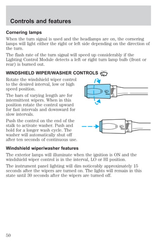 Cornering lamps 
When the turn signal is used and the headlamps are on, the cornering 
lamps will light either the right or left side depending on the direction of 
the turn. 
The flash rate of the turn signal will speed up considerably if the 
Lighting Control Module detects a left or right turn lamp bulb (front or 
rear) is burned out. 
WINDSHIELD WIPER/WASHER CONTROLS 
Rotate the windshield wiper control 
to the desired interval, low or high 
speed position. 
HI 
LO 
F 
The bars of varying length are for 
S 
OFF 
intermittent wipers. When in this 
position rotate the control upward 
for fast intervals and downward for 
slow intervals. 
Push the control on the end of the 
HI 
stalk to activate washer. Push and 
LO 
F 
hold for a longer wash cycle. The 
S 
OFF 
washer will automatically shut off 
after ten seconds of continuous use. 
Windshield wiper/washer features 
The exterior lamps will illuminate when the ignition is ON and the 
windshield wiper control is in the interval, LO or HI position. 
The instrument panel lighting will dim noticeably approximately 15 
seconds after the wipers are turned on. The lights will remain in this 
state until 30 seconds after the wipers are turned off. 
Controls and features 
50 
 