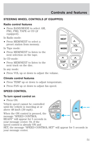 Controls and features 
STEERING WHEEL CONTROLS (IF EQUIPPED) 
Radio control features 
² Press BAND/MODE to select AM, 
FM1, FM2, TAPE or CD (if 
equipped). 
In Radio mode: 
² Press MEM/NEXT to select a 
preset station from memory. 
In Tape mode: 
² Press MEM/NEXT to listen to the 
next selection on the tape. 
In CD mode: 
² Press MEM/NEXT to listen to the 
next track on the disc. 
NEXT 
MODE 
In any mode: 
² Press VOL up or down to adjust the volume. 
Climate control features 
² Press TEMP up or down to adjust temperature. 
² Press FAN up or down to adjust fan speed. 
SPEED CONTROL 
To turn speed control on 
² Press ON. 
Vehicle speed cannot be controlled 
until the vehicle is traveling at or 
above 48 km/h (30 mph). 
ON 
When the ON control is pressed, the 
message “SPEED CONTROL 
OFF 
READY” will appear for 5 seconds in 
your message center. Or, if the 
speed control is already ON and 
SET, the message “SPEED CONTROL SET” will appear for 5 seconds in 
your message center. 
51 
 