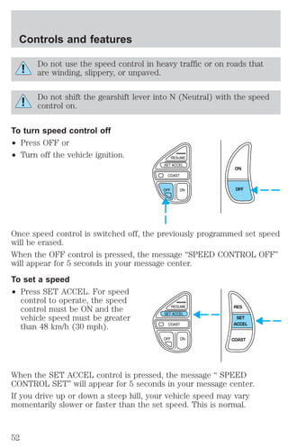 Controls and features 
Do not use the speed control in heavy traffic or on roads that 
are winding, slippery, or unpaved. 
Do not shift the gearshift lever into N (Neutral) with the speed 
control on. 
To turn speed control off 
² Press OFF or 
² Turn off the vehicle ignition. 
ON 
OFF 
Once speed control is switched off, the previously programmed set speed 
will be erased. 
When the OFF control is pressed, the message “SPEED CONTROL OFF” 
will appear for 5 seconds in your message center. 
To set a speed 
² Press SET ACCEL. For speed 
control to operate, the speed 
control must be ON and the 
vehicle speed must be greater 
than 48 km/h (30 mph). 
RES 
SET 
ACCEL 
COAST 
When the SET ACCEL control is pressed, the message “ SPEED 
CONTROL SET” will appear for 5 seconds in your message center. 
If you drive up or down a steep hill, your vehicle speed may vary 
momentarily slower or faster than the set speed. This is normal. 
52 
 