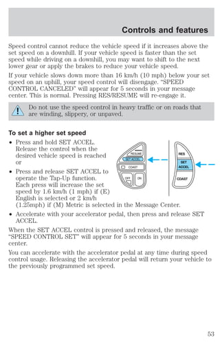 Controls and features 
Speed control cannot reduce the vehicle speed if it increases above the 
set speed on a downhill. If your vehicle speed is faster than the set 
speed while driving on a downhill, you may want to shift to the next 
lower gear or apply the brakes to reduce your vehicle speed. 
If your vehicle slows down more than 16 km/h (10 mph) below your set 
speed on an uphill, your speed control will disengage. “SPEED 
CONTROL CANCELED” will appear for 5 seconds in your message 
center. This is normal. Pressing RES/RESUME will re-engage it. 
Do not use the speed control in heavy traffic or on roads that 
are winding, slippery, or unpaved. 
To set a higher set speed 
² Press and hold SET ACCEL. 
Release the control when the 
desired vehicle speed is reached 
or 
² Press and release SET ACCEL to 
RES 
SET 
ACCEL 
operate the Tap-Up function. 
Each press will increase the set 
speed by 1.6 km/h (1 mph) if (E) 
English is selected or 2 km/h 
(1.25mph) if (M) Metric is selected in the Message Center. 
COAST 
² Accelerate with your accelerator pedal, then press and release SET 
ACCEL. 
When the SET ACCEL control is pressed and released, the message 
“SPEED CONTROL SET” will appear for 5 seconds in your message 
center. 
You can accelerate with the accelerator pedal at any time during speed 
control usage. Releasing the accelerator pedal will return your vehicle to 
the previously programmed set speed. 
53 
 