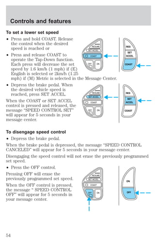 To set a lower set speed 
² Press and hold COAST. Release 
the control when the desired 
speed is reached or 
² Press and release COAST to 
operate the Tap-Down function. 
Each press will decrease the set 
speed by 1.6 km/h (1 mph) if (E) 
English is selected or 2km/h (1.25 
mph) if (M) Metric is selected in the Message Center. 
² Depress the brake pedal. When 
the desired vehicle speed is 
reached, press SET ACCEL. 
When the COAST or SET ACCEL 
control is pressed and released, the 
message “SPEED CONTROL SET” 
will appear for 5 seconds in your 
message center. 
RES 
SET 
ACCEL 
COAST 
RES 
SET 
ACCEL 
COAST 
To disengage speed control 
² Depress the brake pedal. 
When the brake pedal is depressed, the message “SPEED CONTROL 
CANCELED” will appear for 5 seconds in your message center. 
Disengaging the speed control will not erase the previously programmed 
set speed. 
² Press the OFF control. 
Pressing OFF will erase the 
previously programmed set speed. 
ON 
When the OFF control is pressed, 
the message “ SPEED CONTROL 
OFF” will appear for 5 seconds in 
OFF 
your message center. 
Controls and features 
54 
 