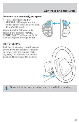 To return to a previously set speed 
² Press RES/RESUME. For 
RES/RESUME to operate, the 
vehicle speed must be faster than 
48 km/h (30 mph). 
When the RESUME control is 
pressed, the message “SPEED 
CONTROL SET” will appear for 5 
seconds in your message center. 
TILT STEERING 
Pull the tilt steering control toward 
you to move the steering wheel up 
or down. Hold the control while 
adjusting the wheel to the desired 
position, then release the control. 
Controls and features 
RES 
SET 
ACCEL 
COAST 
Never adjust the steering wheel when the vehicle is moving. 
55 
 