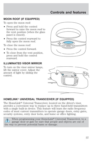 MOON ROOF (IF EQUIPPED) 
To open the moon roof: 
² Press and hold the control 
forward to raise the moon roof to 
the vent position (when the glass 
panel is closed). 
² Press the control rearward to 
fully open the moon roof. 
To close the moon roof: 
² Press the control forward. 
² To close from the vent position, 
press and hold the control 
rearward. 
ILLUMINATED VISOR MIRROR 
To turn on the visor mirror lamps, 
lift the mirror cover. Adjust the 
amount of light by sliding the 
control. 
Controls and features 
ROOF 
HOMELINKT UNIVERSAL TRANSCEIVER (IF EQUIPPED) 
The HomeLinkt Universal Transceiver, located on the driver’s visor, 
provides a convenient way to replace up to three hand-held transmitters 
with a single built-in device. This feature will learn the radio frequency 
codes of most current transmitters to operate garage doors, entry gates, 
security systems, entry door locks, and home or office lighting. 
When programming your HomeLinkt Universal Transceiver, to a 
garage door or gate be sure that people and objects are out of 
the way to prevent potential harm or damage. 
OPEN 
57 
 