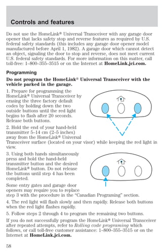 Controls and features 
Do not use the HomeLinkt Universal Transceiver with any garage door 
opener that lacks safety stop and reverse features as required by U.S. 
federal safety standards (this includes any garage door opener model 
manufactured before April 1, 1982). A garage door which cannot detect 
an object, signaling the door to stop and reverse, does not meet current 
U.S. federal safety standards. For more information on this matter, call 
toll-free: 1–800–355–3515 or on the Internet at HomeLink.jci.com. 
Programming 
Do not program the HomeLinkt Universal Transceiver with the 
vehicle parked in the garage. 
1. Prepare for programming the 
HomeLinkt Universal Transceiver by 
erasing the three factory default 
codes by holding down the two 
outside buttons until the red light 
begins to flash after 20 seconds. 
Release both buttons. 
2. Hold the end of your hand-held 
transmitter 5–14 cm (2–5 inches) 
away from the HomeLinkt Universal 
Transceiver surface (located on your visor) while keeping the red light in 
view. 
3. Using both hands simultaneously 
press and hold the hand-held 
transmitter button and the desired 
HomeLinkt button. Do not release 
the buttons until step 4 has been 
completed. 
Some entry gates and garage door 
openers may require you to replace 
step 3 with the procedure in the “Canadian Programing” section. 
4. The red light will flash slowly and then rapidly. Release both buttons 
when the red light flashes rapidly. 
5. Follow steps 2 through 4 to program the remaining two buttons. 
If you do not successfully program the HomeLinkt Universal Transceiver 
after repeated attempts, refer to Rolling code programing which 
follows, or call toll-free customer assistance: 1–800–355–3515 or on the 
Internet at HomeLink.jci.com. 
58 
 