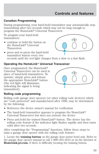 Controls and features 
Canadian Programming 
During programming, your hand-held transmitter may automatically stop 
transmitting after two seconds which may not be long enough to 
program the HomeLinkt Universal Transceiver. 
To program your hand-held 
transmitters: 
² continue to hold the button on 
the HomeLinkt Universal 
Transceiver. 
² press and re-press the hand-held 
transmitter button every two 
seconds until the red light changes from a slow to a fast flash. 
Operating the HomeLinkT Universal Transceiver 
Once programmed, the HomeLinkt 
Universal Transceiver can be used in 
place of hand-held transmitters. To 
operate, simply press and release 
the appropriate HomeLinkt button 
(the red light will illuminate, 
indicating the signal is being 
transmitted). 
Rolling code programming 
Rolling code garage door openers (or other rolling code devices) which 
are “code protected” and manufactured after 1996, may be determined 
by the following: 
² Reference the device owner’s manual for verification 
² The hand-held transmitter appears to program the HomeLinkt 
Universal Transceiver but does not activate the device. 
² Press and hold the trained HomeLinkt button. The device has the 
rolling code feature if the indicator light flashes rapidly and then turns 
solid after two seconds. 
After completing the “Programming” functions, follow these steps to 
train a garage door opener with the rolling code feature: 
1. Locate the training button on the garage door motor head unit. Refer to 
the garage door opener manual or call 1–800–355–3515 or on the Internet at 
HomeLink.jci.com. if there is difficulty locating the training button. 
59 
 