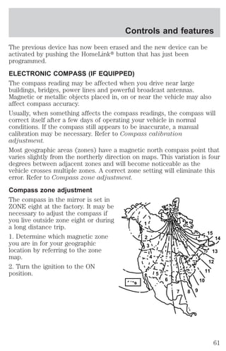 Controls and features 
The previous device has now been erased and the new device can be 
activated by pushing the HomeLinkt button that has just been 
programmed. 
ELECTRONIC COMPASS (IF EQUIPPED) 
The compass reading may be affected when you drive near large 
buildings, bridges, power lines and powerful broadcast antennas. 
Magnetic or metallic objects placed in, on or near the vehicle may also 
affect compass accuracy. 
Usually, when something affects the compass readings, the compass will 
correct itself after a few days of operating your vehicle in normal 
conditions. If the compass still appears to be inaccurate, a manual 
calibration may be necessary. Refer to Compass calibration 
adjustment. 
Most geographic areas (zones) have a magnetic north compass point that 
varies slightly from the northerly direction on maps. This variation is four 
degrees between adjacent zones and will become noticeable as the 
vehicle crosses multiple zones. A correct zone setting will eliminate this 
error. Refer to Compass zone adjustment. 
Compass zone adjustment 
The compass in the mirror is set in 
ZONE eight at the factory. It may be 
necessary to adjust the compass if 
you live outside zone eight or during 
a long distance trip. 
1 
1. Determine which magnetic zone 
2 
you are in for your geographic 
3 
location by referring to the zone 
map. 
4 
2. Turn the ignition to the ON 
position. 
5 
6 
7 8 9 
10 
15 
12 
11 
14 
13 
61 
 