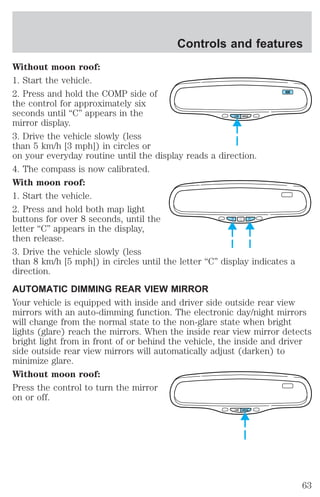 Controls and features 
Without moon roof: 
1. Start the vehicle. 
2. Press and hold the COMP side of 
NW 
the control for approximately six 
seconds until “C” appears in the 
COMP MIRROR 
mirror display. 
3. Drive the vehicle slowly (less 
than 5 km/h [3 mph]) in circles or 
on your everyday routine until the display reads a direction. 
4. The compass is now calibrated. 
With moon roof: 
1. Start the vehicle. 
2. Press and hold both map light 
buttons for over 8 seconds, until the 
letter “C” appears in the display, 
then release. 
3. Drive the vehicle slowly (less 
than 8 km/h [5 mph]) in circles until the letter “C” display indicates a 
direction. 
AUTOMATIC DIMMING REAR VIEW MIRROR 
Your vehicle is equipped with inside and driver side outside rear view 
mirrors with an auto-dimming function. The electronic day/night mirrors 
will change from the normal state to the non-glare state when bright 
lights (glare) reach the mirrors. When the inside rear view mirror detects 
bright light from in front of or behind the vehicle, the inside and driver 
side outside rear view mirrors will automatically adjust (darken) to 
minimize glare. 
Without moon roof: 
Press the control to turn the mirror 
on or off. 
COMP MIRROR 
63 
 