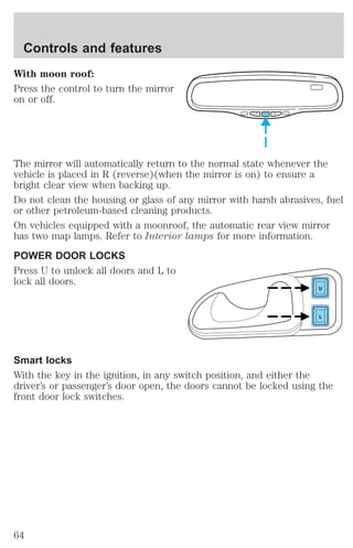 Controls and features 
With moon roof: 
Press the control to turn the mirror 
on or off. 
The mirror will automatically return to the normal state whenever the 
vehicle is placed in R (reverse)(when the mirror is on) to ensure a 
bright clear view when backing up. 
Do not clean the housing or glass of any mirror with harsh abrasives, fuel 
or other petroleum-based cleaning products. 
On vehicles equipped with a moonroof, the automatic rear view mirror 
has two map lamps. Refer to Interior lamps for more information. 
POWER DOOR LOCKS 
Press U to unlock all doors and L to 
lock all doors. 
U 
L 
Smart locks 
With the key in the ignition, in any switch position, and either the 
driver’s or passenger’s door open, the doors cannot be locked using the 
front door lock switches. 
64 
 