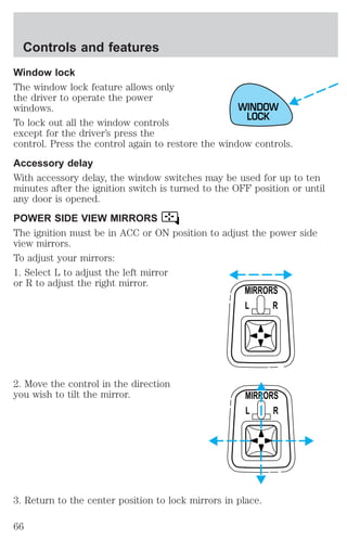 Controls and features 
Window lock 
The window lock feature allows only 
the driver to operate the power 
windows. 
To lock out all the window controls 
except for the driver’s press the 
control. Press the control again to restore the window controls. 
Accessory delay 
With accessory delay, the window switches may be used for up to ten 
minutes after the ignition switch is turned to the OFF position or until 
any door is opened. 
POWER SIDE VIEW MIRRORS 
The ignition must be in ACC or ON position to adjust the power side 
view mirrors. 
To adjust your mirrors: 
1. Select L to adjust the left mirror 
or R to adjust the right mirror. 
2. Move the control in the direction 
you wish to tilt the mirror. 
WINDOW 
LOCK 
MIRRORS 
L R 
MIRRORS 
L R 
3. Return to the center position to lock mirrors in place. 
66 
 