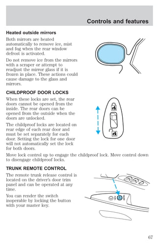 Controls and features 
Heated outside mirrors 
Both mirrors are heated 
automatically to remove ice, mist 
and fog when the rear window 
defrost is activated. 
Do not remove ice from the mirrors 
with a scraper or attempt to 
readjust the mirror glass if it is 
frozen in place. These actions could 
cause damage to the glass and 
mirrors. 
CHILDPROOF DOOR LOCKS 
When these locks are set, the rear 
doors cannot be opened from the 
inside. The rear doors can be 
opened from the outside when the 
doors are unlocked. 
The childproof locks are located on 
rear edge of each rear door and 
must be set separately for each 
door. Setting the lock for one door 
will not automatically set the lock 
for both doors. 
Move lock control up to engage the childproof lock. Move control down 
to disengage childproof locks. 
TRUNK REMOTE CONTROL 
The remote trunk release control is 
located on the driver’s door trim 
panel and can be operated at any 
time. 
You can render the switch 
FUEL 
TRUNK 
inoperable by locking the button 
with your master key. 
67 
 