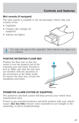 Controls and features 
Mini console (if equipped) 
The mini console is available in the six passenger vehicle only, and 
consists of the: 
² Cupholder 
² Compact disc changer (if 
equipped) 
² Ashtray and lighter 
Use only soft cups in the cupholder. Hard objects can injure you 
in a collision. 
POSITIVE RETENTION FLOOR MAT 
Position the floor mat so that the 
eyelet is over the pointed end of the 
retention post and rotate forward to 
lock in. Make sure that the mat does 
not interfere with the operation of 
the accelerator or the brake pedal. 
To remove the floor mat, reverse the 
installation procedure. 
PERIMETER ALARM SYSTEM (IF EQUIPPED) 
The perimeter anti-theft system will help prevent your vehicle from 
unauthorized entry. 
If there is any potential perimeter anti-theft problem with your vehicle, 
ensure ALL key fobs (remote entry transmitters) are brought to the 
dealership, to aid in troubleshooting. 
69 
 