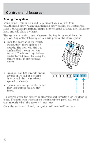 Controls and features 
Arming the system 
When armed, this system will help protect your vehicle from 
unauthorized entry. When unauthorized entry occurs, the system will 
flash the headlamps, parking lamps, interior lamps and the theft indicator 
lamp and will chirp the horn. 
The system is ready to arm whenever the key is removed from the 
ignition. Any of the following actions will prearm the alarm system: 
² Lock the doors with the remote 
transmitter (doors opened or 
closed). The horn will chirp to 
confirm that the control was 
pressed. The horn chirp feature 
can be turned on/off by using the 
feature menu in the message 
center. 
² Press 7/8 and 9/0 controls on the 
keyless entry pad at the same 
time to lock the doors (doors 
opened or closed). 
² Open a door and press the power 
door lock control to lock the 
doors. 
1 2 3 4 5 6 7 8 9 0 
If a door is open, the system is prearmed and is waiting for the door to 
close. The anti-theft indicator on the instrument panel will be lit 
continuously when the system is prearmed. 
Once the doors are closed, the system will arm in 30 seconds. 
70 
 