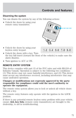 Controls and features 
Disarming the system 
You can disarm the system by any of the following actions: 
² Unlock the doors by using your 
remote entry transmitter. 
² Unlock the doors by using your 
keyless entry keypad. 
² Unlock the doors with a key. Turn 
1 2 3 4 5 6 7 8 9 0 
the key full travel (toward the front of the vehicle) to make sure the 
alarm disarms. 
² Turn ignition to ACC or ON. 
REMOTE ENTRY SYSTEM 
This device complies with part 15 of the FCC rules and with RS-210 of 
Industry Canada. Operation is subject to the following two conditions: 
(1) This device may not cause harmful interference, and (2) This device 
must accept any interference received, including interference that may 
cause undesired operation. 
Changes or modifications not expressly approved by the party 
responsible for compliance could void the user’s authority to 
operate the equipment. 
The remote entry system allows you to lock or unlock all vehicle doors 
without a key. 
The remote entry features only operate with the ignition in the LOCK 
position. 
If there is any potential remote keyless entry problem with your vehicle, 
ensure ALL key fobs (remote entry transmitters) are brought to the 
dealership, to aid in troubleshooting. 
71 
 