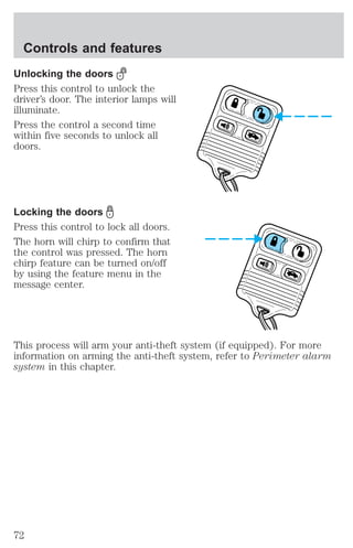 Controls and features 
Unlocking the doors 
Press this control to unlock the 
driver’s door. The interior lamps will 
illuminate. 
Press the control a second time 
within five seconds to unlock all 
doors. 
Locking the doors 
Press this control to lock all doors. 
The horn will chirp to confirm that 
the control was pressed. The horn 
chirp feature can be turned on/off 
by using the feature menu in the 
message center. 
This process will arm your anti-theft system (if equipped). For more 
information on arming the anti-theft system, refer to Perimeter alarm 
system in this chapter. 
72 
 