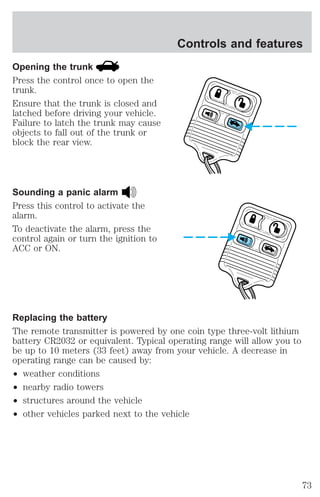 Opening the trunk 
Press the control once to open the 
trunk. 
Ensure that the trunk is closed and 
latched before driving your vehicle. 
Failure to latch the trunk may cause 
objects to fall out of the trunk or 
block the rear view. 
Sounding a panic alarm 
Press this control to activate the 
alarm. 
To deactivate the alarm, press the 
control again or turn the ignition to 
ACC or ON. 
Controls and features 
Replacing the battery 
The remote transmitter is powered by one coin type three-volt lithium 
battery CR2032 or equivalent. Typical operating range will allow you to 
be up to 10 meters (33 feet) away from your vehicle. A decrease in 
operating range can be caused by: 
² weather conditions 
² nearby radio towers 
² structures around the vehicle 
² other vehicles parked next to the vehicle 
73 
 