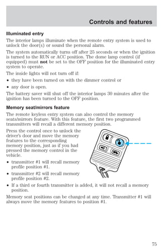Controls and features 
Illuminated entry 
The interior lamps illuminate when the remote entry system is used to 
unlock the door(s) or sound the personal alarm. 
The system automatically turns off after 25 seconds or when the ignition 
is turned to the RUN or ACC position. The dome lamp control (if 
equipped) must not be set to the OFF position for the illuminated entry 
system to operate. 
The inside lights will not turn off if: 
² they have been turned on with the dimmer control or 
² any door is open. 
The battery saver will shut off the interior lamps 30 minutes after the 
ignition has been turned to the OFF position. 
Memory seat/mirrors feature 
The remote keyless entry system can also control the memory 
seats/mirrors feature. With this feature, the first two programmed 
transmitters will recall a different memory position. 
Press the control once to unlock the 
driver’s door and move the memory 
features to the corresponding 
memory position, just as if you had 
pressed the memory control in the 
vehicle. 
² transmitter #1 will recall memory 
profile position #1. 
² transmitter #2 will recall memory 
profile position #2. 
² If a third or fourth transmitter is added, it will not recall a memory 
position. 
Memory seat positions can be changed at any time. Transmitter #1 will 
always move the memory features to position #1. 
75 
 