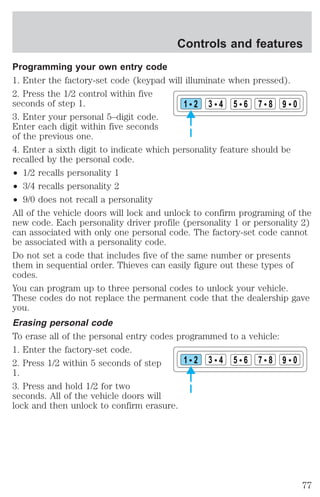 Controls and features 
Programming your own entry code 
1. Enter the factory-set code (keypad will illuminate when pressed). 
2. Press the 1/2 control within five 
seconds of step 1. 
1 2 3 4 5 6 7 8 9 0 
3. Enter your personal 5–digit code. 
Enter each digit within five seconds 
of the previous one. 
4. Enter a sixth digit to indicate which personality feature should be 
recalled by the personal code. 
² 1/2 recalls personality 1 
² 3/4 recalls personality 2 
² 9/0 does not recall a personality 
All of the vehicle doors will lock and unlock to confirm programing of the 
new code. Each personality driver profile (personality 1 or personality 2) 
can associated with only one personal code. The factory-set code cannot 
be associated with a personality code. 
Do not set a code that includes five of the same number or presents 
them in sequential order. Thieves can easily figure out these types of 
codes. 
You can program up to three personal codes to unlock your vehicle. 
These codes do not replace the permanent code that the dealership gave 
you. 
Erasing personal code 
To erase all of the personal entry codes programmed to a vehicle: 
1. Enter the factory-set code. 
2. Press 1/2 within 5 seconds of step 
1 2 3 4 5 6 7 8 9 0 
1. 
3. Press and hold 1/2 for two 
seconds. All of the vehicle doors will 
lock and then unlock to confirm erasure. 
77 
 