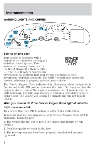 WARNING LIGHTS AND CHIMES 
80 
60 
100 
km/h 
120 
MPH 
5 6 
ABS 
T/C 
OFF 
! P 
BRAKE 
– + 
RPMx1000 
TURN ON 
HEAD 
LAMPS 
NORM 
C 
H 
E 
F 
FILL ON RIGHT 
SERVICE 
ENGINE 
SOON 
3 
AIR 
BAG 
2 
0 
1 
4 
7 
20 
0 
80 
100 
120 
40 
40 
20 
0 
60 
140 
160 
180 
200 
000000.0 
Service engine soon 
Your vehicle is equipped with a 
SERVICE 
computer that monitors the engine’s 
ENGINE 
emission control system. This 
SOON 
system is commonly known as the 
On Board Diagnostics System (OBD 
II). The OBD II system protects the 
environment by ensuring that your vehicle continues to meet 
government emission standards. The OBD II system also assists the 
service technician in properly servicing your vehicle. 
The Service Engine Soon indicator light illuminates when the ignition is 
first turned to the ON position to check the bulb. If it comes on after the 
engine is started, one of the engine’s emission control systems may be 
malfunctioning. The light may illuminate without a driveability concern 
being noted. The vehicle will usually be drivable and will not require 
towing. 
What you should do if the Service Engine Soon light illuminates 
Light turns on solid: 
This means that the OBD II system has detected a malfunction. 
Temporary malfunctions may cause your Service Engine Soon light to 
illuminate. Examples are: 
1. The vehicle has run out of fuel. (The engine may misfire or run 
poorly.) 
2. Poor fuel quality or water in the fuel. 
3. The fuel cap may not have been properly installed and securely 
tightened. 
Instrumentation 
8 
 