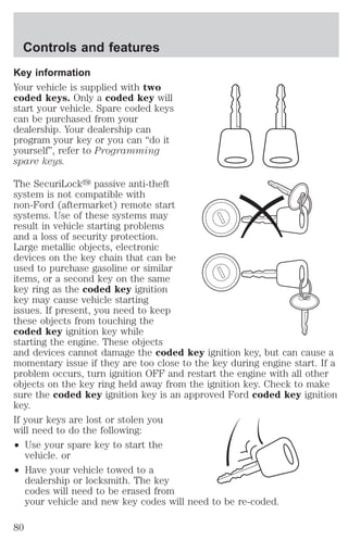 Controls and features 
Key information 
Your vehicle is supplied with two 
coded keys. Only a coded key will 
start your vehicle. Spare coded keys 
can be purchased from your 
dealership. Your dealership can 
program your key or you can “do it 
yourself”, refer to Programming 
spare keys. 
The SecuriLocky passive anti-theft 
system is not compatible with 
non-Ford (aftermarket) remote start 
systems. Use of these systems may 
result in vehicle starting problems 
and a loss of security protection. 
Large metallic objects, electronic 
devices on the key chain that can be 
used to purchase gasoline or similar 
items, or a second key on the same 
key ring as the coded key ignition 
key may cause vehicle starting 
issues. If present, you need to keep 
these objects from touching the 
coded key ignition key while 
starting the engine. These objects 
and devices cannot damage the coded key ignition key, but can cause a 
momentary issue if they are too close to the key during engine start. If a 
problem occurs, turn ignition OFF and restart the engine with all other 
objects on the key ring held away from the ignition key. Check to make 
sure the coded key ignition key is an approved Ford coded key ignition 
key. 
If your keys are lost or stolen you 
will need to do the following: 
² Use your spare key to start the 
vehicle. or 
² Have your vehicle towed to a 
dealership or locksmith. The key 
codes will need to be erased from 
your vehicle and new key codes will need to be re-coded. 
80 
 