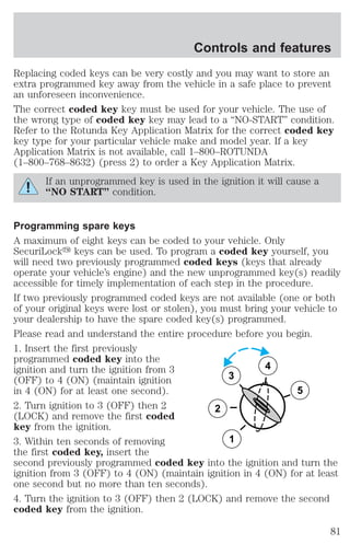 Controls and features 
Replacing coded keys can be very costly and you may want to store an 
extra programmed key away from the vehicle in a safe place to prevent 
an unforeseen inconvenience. 
The correct coded key key must be used for your vehicle. The use of 
the wrong type of coded key key may lead to a “NO-START” condition. 
Refer to the Rotunda Key Application Matrix for the correct coded key 
key type for your particular vehicle make and model year. If a key 
Application Matrix is not available, call 1–800–ROTUNDA 
(1–800–768–8632) (press 2) to order a Key Application Matrix. 
If an unprogrammed key is used in the ignition it will cause a 
“NO START” condition. 
Programming spare keys 
A maximum of eight keys can be coded to your vehicle. Only 
SecuriLocky keys can be used. To program a coded key yourself, you 
will need two previously programmed coded keys (keys that already 
operate your vehicle’s engine) and the new unprogrammed key(s) readily 
accessible for timely implementation of each step in the procedure. 
If two previously programmed coded keys are not available (one or both 
of your original keys were lost or stolen), you must bring your vehicle to 
your dealership to have the spare coded key(s) programmed. 
Please read and understand the entire procedure before you begin. 
1. Insert the first previously 
programmed coded key into the 
ignition and turn the ignition from 3 
4 
(OFF) to 4 (ON) (maintain ignition 
3 
in 4 (ON) for at least one second). 
5 
2. Turn ignition to 3 (OFF) then 2 
2 
(LOCK) and remove the first coded 
key from the ignition. 
3. Within ten seconds of removing 
1 
the first coded key, insert the 
second previously programmed coded key into the ignition and turn the 
ignition from 3 (OFF) to 4 (ON) (maintain ignition in 4 (ON) for at least 
one second but no more than ten seconds). 
4. Turn the ignition to 3 (OFF) then 2 (LOCK) and remove the second 
coded key from the ignition. 
81 
 