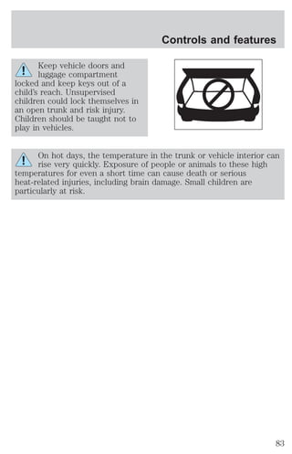 Keep vehicle doors and 
luggage compartment 
locked and keep keys out of a 
child’s reach. Unsupervised 
children could lock themselves in 
an open trunk and risk injury. 
Children should be taught not to 
play in vehicles. 
Controls and features 
On hot days, the temperature in the trunk or vehicle interior can 
rise very quickly. Exposure of people or animals to these high 
temperatures for even a short time can cause death or serious 
heat-related injuries, including brain damage. Small children are 
particularly at risk. 
83 
 