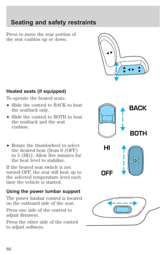 Press to move the rear portion of 
the seat cushion up or down. 
Heated seats (if equipped) 
To operate the heated seats: 
² Slide the control to BACK to heat 
the seatback only. 
² Slide the control to BOTH to heat 
the seatback and the seat 
cushion. 
² Rotate the thumbwheel to select 
the desired heat (from 0 (OFF) 
to 5 (HI)). Allow five minutes for 
the heat level to stabilize. 
If the heated seat switch is not 
turned OFF, the seat will heat up to 
the selected temperature level each 
time the vehicle is started. 
Using the power lumbar support 
The power lumbar control is located 
on the outboard side of the seat. 
Press one side of the control to 
adjust firmness. 
Press the other side of the control 
to adjust softness. 
BACK 
BOTH 
O 
HI 
OFF 
Seating and safety restraints 
86 
 