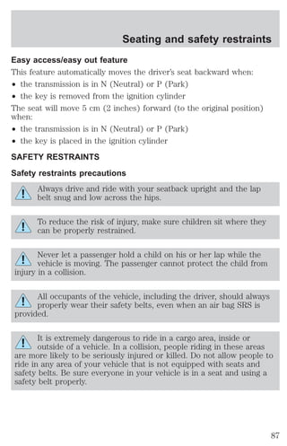 Seating and safety restraints 
Easy access/easy out feature 
This feature automatically moves the driver’s seat backward when: 
² the transmission is in N (Neutral) or P (Park) 
² the key is removed from the ignition cylinder 
The seat will move 5 cm (2 inches) forward (to the original position) 
when: 
² the transmission is in N (Neutral) or P (Park) 
² the key is placed in the ignition cylinder 
SAFETY RESTRAINTS 
Safety restraints precautions 
Always drive and ride with your seatback upright and the lap 
belt snug and low across the hips. 
To reduce the risk of injury, make sure children sit where they 
can be properly restrained. 
Never let a passenger hold a child on his or her lap while the 
vehicle is moving. The passenger cannot protect the child from 
injury in a collision. 
All occupants of the vehicle, including the driver, should always 
properly wear their safety belts, even when an air bag SRS is 
provided. 
It is extremely dangerous to ride in a cargo area, inside or 
outside of a vehicle. In a collision, people riding in these areas 
are more likely to be seriously injured or killed. Do not allow people to 
ride in any area of your vehicle that is not equipped with seats and 
safety belts. Be sure everyone in your vehicle is in a seat and using a 
safety belt properly. 
87 
 