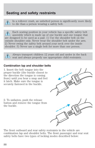 Seating and safety restraints 
In a rollover crash, an unbelted person is significantly more likely 
to die than a person wearing a safety belt. 
Each seating position in your vehicle has a specific safety belt 
assembly which is made up of one buckle and one tongue that 
are designed to be used as a pair. 1) Use the shoulder belt on the 
outside shoulder only. Never wear the shoulder belt under the arm. 
2) Never swing the safety belt around your neck over the inside 
shoulder. 3) Never use a single belt for more than one person. 
Always transport children 12 years old and under in the back 
seat and always properly use appropriate child restraints. 
Combination lap and shoulder belts 
1. Insert the belt tongue into the 
proper buckle (the buckle closest to 
the direction the tongue is coming 
from) until you hear a snap and feel 
it latch. Make sure the tongue is 
securely fastened in the buckle. 
2. To unfasten, push the release 
button and remove the tongue from 
the buckle. 
The front outboard and rear safety restraints in the vehicle are 
combination lap and shoulder belts. The front passenger and rear seat 
safety belts have two types of locking modes described below: 
88 
 