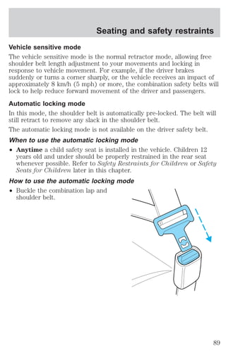 Vehicle sensitive mode 
The vehicle sensitive mode is the normal retractor mode, allowing free 
shoulder belt length adjustment to your movements and locking in 
response to vehicle movement. For example, if the driver brakes 
suddenly or turns a corner sharply, or the vehicle receives an impact of 
approximately 8 km/h (5 mph) or more, the combination safety belts will 
lock to help reduce forward movement of the driver and passengers. 
Automatic locking mode 
In this mode, the shoulder belt is automatically pre-locked. The belt will 
still retract to remove any slack in the shoulder belt. 
The automatic locking mode is not available on the driver safety belt. 
When to use the automatic locking mode 
² Anytime a child safety seat is installed in the vehicle. Children 12 
years old and under should be properly restrained in the rear seat 
whenever possible. Refer to Safety Restraints for Children or Safety 
Seats for Children later in this chapter. 
How to use the automatic locking mode 
² Buckle the combination lap and 
shoulder belt. 
Seating and safety restraints 
89 
 
