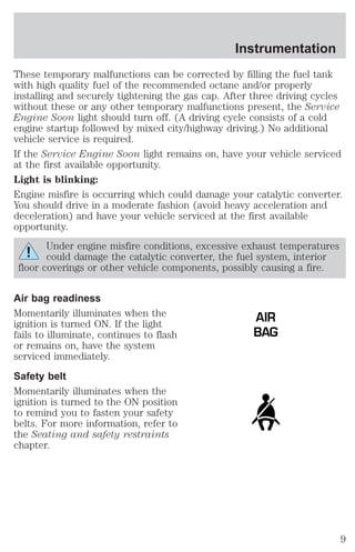 Instrumentation 
These temporary malfunctions can be corrected by filling the fuel tank 
with high quality fuel of the recommended octane and/or properly 
installing and securely tightening the gas cap. After three driving cycles 
without these or any other temporary malfunctions present, the Service 
Engine Soon light should turn off. (A driving cycle consists of a cold 
engine startup followed by mixed city/highway driving.) No additional 
vehicle service is required. 
If the Service Engine Soon light remains on, have your vehicle serviced 
at the first available opportunity. 
Light is blinking: 
Engine misfire is occurring which could damage your catalytic converter. 
You should drive in a moderate fashion (avoid heavy acceleration and 
deceleration) and have your vehicle serviced at the first available 
opportunity. 
Under engine misfire conditions, excessive exhaust temperatures 
could damage the catalytic converter, the fuel system, interior 
floor coverings or other vehicle components, possibly causing a fire. 
Air bag readiness 
Momentarily illuminates when the 
ignition is turned ON. If the light 
fails to illuminate, continues to flash 
or remains on, have the system 
serviced immediately. 
Safety belt 
Momentarily illuminates when the 
ignition is turned to the ON position 
to remind you to fasten your safety 
belts. For more information, refer to 
the Seating and safety restraints 
chapter. 
AIR 
BAG 
9 
 