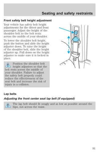 Seating and safety restraints 
Front safety belt height adjustment 
Your vehicle has safety belt height 
adjustments for the driver and front 
passenger. Adjust the height of the 
shoulder belt so the belt rests 
across the middle of your shoulder. 
To lower the shoulder belt height, 
push the button and slide the height 
adjuster down. To raise the height 
of the shoulder belt, slide the height 
adjuster up. Pull down on the height 
adjuster to make sure it is locked in 
place. 
Position the shoulder belt 
height adjusters so that the 
belt rests across the middle of 
your shoulder. Failure to adjust 
the safety belt properly could 
reduce the effectiveness of the 
seat belt and increase the risk of 
injury in a collision. 
Lap belts 
Adjusting the front center seat lap belt (if equipped) 
The lap belt should fit snugly and as low as possible around the 
hips, not across the waist. 
91 
 