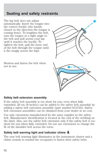 Seating and safety restraints 
The lap belt does not adjust 
automatically. Insert the tongue into 
the correct buckle (the buckle 
closest to the direction the tongue is 
coming from). To lengthen the belt, 
turn the tongue at a right angle to 
the belt and pull across your lap 
until it reaches the buckle. To 
tighten the belt, pull the loose end 
of the belt through the tongue until 
it fits snugly across the hips. 
Shorten and fasten the belt when 
not in use. 
Safety belt extension assembly 
If the safety belt assembly is too short for you, even when fully 
extended, 20 cm (8 inches) can be added to the safety belt assembly by 
adding a safety belt extension assembly (part number 611C22). Safety 
belt extension assemblies can be obtained from your dealer at no cost. 
Use only extensions manufactured by the same supplier as the safety 
belt. Manufacturer identification is located at the end of the webbing on 
the label. Also, use the safety belt extension only if the safety belt is too 
short for you when fully extended. Do not use extensions to change the 
fit of the shoulder belt across the torso. 
Safety belt warning light and indicator chime 
The seat belt warning light illuminates in the instrument cluster and a 
chime sounds to remind the occupants to fasten their safety belts. 
92 
 
