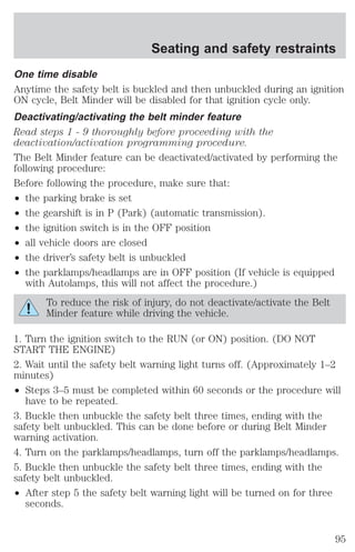 One time disable 
Anytime the safety belt is buckled and then unbuckled during an ignition 
ON cycle, Belt Minder will be disabled for that ignition cycle only. 
Deactivating/activating the belt minder feature 
Read steps 1 - 9 thoroughly before proceeding with the 
deactivation/activation programming procedure. 
The Belt Minder feature can be deactivated/activated by performing the 
following procedure: 
Before following the procedure, make sure that: 
² the parking brake is set 
² the gearshift is in P (Park) (automatic transmission). 
² the ignition switch is in the OFF position 
² all vehicle doors are closed 
² the driver’s safety belt is unbuckled 
² the parklamps/headlamps are in OFF position (If vehicle is equipped 
with Autolamps, this will not affect the procedure.) 
To reduce the risk of injury, do not deactivate/activate the Belt 
Minder feature while driving the vehicle. 
1. Turn the ignition switch to the RUN (or ON) position. (DO NOT 
START THE ENGINE) 
2. Wait until the safety belt warning light turns off. (Approximately 1–2 
minutes) 
² Steps 3–5 must be completed within 60 seconds or the procedure will 
have to be repeated. 
3. Buckle then unbuckle the safety belt three times, ending with the 
safety belt unbuckled. This can be done before or during Belt Minder 
warning activation. 
4. Turn on the parklamps/headlamps, turn off the parklamps/headlamps. 
5. Buckle then unbuckle the safety belt three times, ending with the 
safety belt unbuckled. 
² After step 5 the safety belt warning light will be turned on for three 
seconds. 
Seating and safety restraints 
95 
 