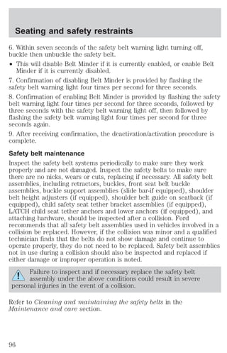 Seating and safety restraints 
6. Within seven seconds of the safety belt warning light turning off, 
buckle then unbuckle the safety belt. 
² This will disable Belt Minder if it is currently enabled, or enable Belt 
Minder if it is currently disabled. 
7. Confirmation of disabling Belt Minder is provided by flashing the 
safety belt warning light four times per second for three seconds. 
8. Confirmation of enabling Belt Minder is provided by flashing the safety 
belt warning light four times per second for three seconds, followed by 
three seconds with the safety belt warning light off, then followed by 
flashing the safety belt warning light four times per second for three 
seconds again. 
9. After receiving confirmation, the deactivation/activation procedure is 
complete. 
Safety belt maintenance 
Inspect the safety belt systems periodically to make sure they work 
properly and are not damaged. Inspect the safety belts to make sure 
there are no nicks, wears or cuts, replacing if necessary. All safety belt 
assemblies, including retractors, buckles, front seat belt buckle 
assemblies, buckle support assemblies (slide bar-if equipped), shoulder 
belt height adjusters (if equipped), shoulder belt guide on seatback (if 
equipped), child safety seat tether bracket assemblies (if equipped), 
LATCH child seat tether anchors and lower anchors (if equipped), and 
attaching hardware, should be inspected after a collision. Ford 
recommends that all safety belt assemblies used in vehicles involved in a 
collision be replaced. However, if the collision was minor and a qualified 
technician finds that the belts do not show damage and continue to 
operate properly, they do not need to be replaced. Safety belt assemblies 
not in use during a collision should also be inspected and replaced if 
either damage or improper operation is noted. 
Failure to inspect and if necessary replace the safety belt 
assembly under the above conditions could result in severe 
personal injuries in the event of a collision. 
Refer to Cleaning and maintaining the safety belts in the 
Maintenance and care section. 
96 
 