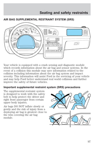 Seating and safety restraints 
AIR BAG SUPPLEMENTAL RESTRAINT SYSTEM (SRS) 
Your vehicle is equipped with a crash sensing and diagnostic module 
which records information about the air bag and sensor systems. In the 
event of a collision this module may save information related to the 
collision including information about the air bag system and impact 
severity. This information will assist Ford in the servicing of your vehicle 
and may help Ford better understand real world collisions and further 
improve the safety of future vehicles. 
Important supplemental restraint system (SRS) precautions 
The supplemental restraint system 
is designed to work with the safety 
belt to help protect the driver and 
right front passenger from certain 
upper body injuries. 
Air bags DO NOT inflate slowly or 
gently and the risk of injury from a 
deploying air bag is greatest close to 
the trim covering the air bag 
module. 
97 
 