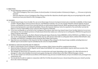II. OBJECTIVES
 Put the following sentences in this section:
◦ “This 2018 Contingency Plan covers (name of school/number of schools/numberof divisions) in Region ____. It focuses on (priority
hazard).”
◦ State the objectives of your Contingency Plan. Please note that the objectives should capture why you are preparing forthe specific
hazards you have prioritized for this Contingency Plan.
III. HAZARDS
 Include hazard maps of your locality. You can access these maps from your local government unit or check the availability of these maps
at DOST- PAGASA, Mines and Geosciences Bureau, and PHIVOLCS websites. You can also include PAGASA’s Climate Outlook, Tropical
Cyclone, and Rainfall Forecasts if your priority hazards are hydrometeorological hazards. MGB’s geohazard maps will be helpful if one
of your priority hazards is rain-induced landslides. Discuss the hazard/s that your school is exposed to. You can further narrate the
degree or level of vulnerability of your school to these hazards, if indicated.
 If you have earthquake as a priority for the Contingency Plan, please state basis (e.g. hazard map of your locality; historical occurrence
and impacts). You can indicate presence of faults (name them) that makes your school prone to earthquakes. PHIVOLCS has geohazard
maps of schools nationwide.
 For Metro Manila, you can use the Metro Manila Earthquake Impact Reduction Study (MMEIRS) of JICA, PHIVOLCS, and MMDA. You can
also use the matrix/table of DRRMS which identifies the top 100 schools vulnerable to earthquake which combines World Bank’s data
of fatality and PHIVOLCS’ identified schools along the West Valley Fault System.
 State that your prioritization of the hazard/s for this Contingency Plan is based on the hazard maps available, including historical
RADaR reports and incident reports submitted by the school to DepEd DRRMS.
IV. HISTORICAL DATA ON DISASTER AND ITS IMPACTS
 Before conducting the actual contingency planning workshop, Table 2 below should be completed beforehand.
 Historical data on disasters and its impacts can be taken from RADaR 1 & 2 reports, past incident reports, and from records o f the
division/local government units.
 The damages to classrooms correspondto cost for reconstruction and repair depending on the category. For otherinfrastructur al
damages to other school facilities (covered courts, gyms, fencing, etc), include them in the Other Effects/Damages column.
 You can also include non-infrastrucural effects of the disasters (e.g. increase in health diseases, drop in enrollment rate, prolonged class
suspensions, etc)
 You should also be able to explain in conjunction with Part II of this document how your chosen hazard became your school’s priority
due to the extent of damages
2
 