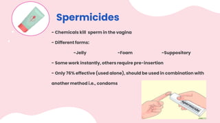 Spermicides
- Chemicals kill sperm in the vagina
- Different forms:
-Jelly -Foam -Suppository
- Some work instantly, others require pre-insertion
- Only 76% effective (used alone), should be used in combination with
another method i.e., condoms
 