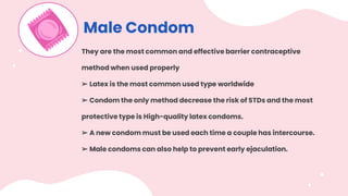 Male Condom
They are the most common and effective barrier contraceptive
method when used properly
➢ Latex is the most common used type worldwide
➢ Condom the only method decrease the risk of STDs and the most
protective type is High-quality latex condoms.
➢ A new condom must be used each time a couple has intercourse.
➢ Male condoms can also help to prevent early ejaculation.
 