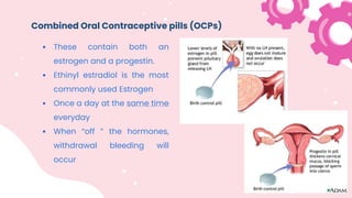 Combined Oral Contraceptive pills (OCPs)
 These contain both an
estrogen and a progestin.
 Ethinyl estradiol is the most
commonly used Estrogen
 Once a day at the same time
everyday
 When “off ” the hormones,
withdrawal bleeding will
occur
 