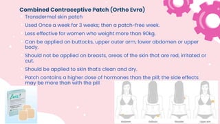 Combined Contraceptive Patch (Ortho Evra)
• Transdermal skin patch
• Used Once a week for 3 weeks; then a patch-free week.
• Less effective for women who weight more than 90kg.
• Can be applied on buttocks, upper outer arm, lower abdomen or upper
body.
• Should not be applied on breasts, areas of the skin that are red, irritated or
cut.
• Should be applied to skin that's clean and dry.
• Patch contains a higher dose of hormones than the pill; the side effects
may be more than with the pill
 