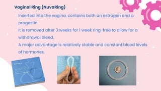 Vaginal Ring (NuvaRing)
• Inserted into the vagina, contains both an estrogen and a
progestin.
• It is removed after 3 weeks for 1 week ring-free to allow for a
withdrawal bleed.
• A major advantage is relatively stable and constant blood levels
of hormones.
 