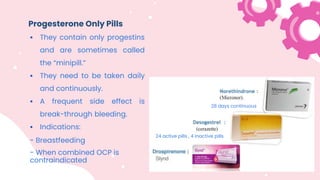 Progesterone Only Pills
 They contain only progestins
and are sometimes called
the “minipill.”
 They need to be taken daily
and continuously.
 A frequent side effect is
break-through bleeding.
 Indications:
- Breastfeeding
- When combined OCP is
contraindicated
28 days continuous
24 active pills , 4 inactive pills
 