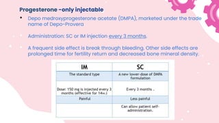 Progesterone -only injectable
• Depo medroxyprogesterone acetate (DMPA), marketed under the trade
name of Depo-Provera
• Administration: SC or IM injection every 3 months.
• A frequent side effect is break through bleeding. Other side effects are
prolonged time for fertility return and decreased bone mineral density.
 