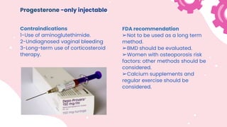 Progesterone -only injectable
Contraindications
1-Use of aminoglutethimide.
2-Undiagnosed vaginal bleeding
3-Long-term use of corticosteroid
therapy.
FDA recommendation
➢Not to be used as a long term
method.
➢BMD should be evaluated.
➢Women with osteoporosis risk
factors: other methods should be
considered.
➢Calcium supplements and
regular exercise should be
considered.
 