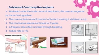 Subdermal Contraceptive Implants
 Marketed under the trade name of Nexplanon, this uses etonogestrel
as the active ingredient.
 The core contains a small amount of barium, making it visible on x-ray.
 The continuous release continues for 3 years.
 A frequent side effect is break-through bleeding.
 Failure rate is <1%.
 